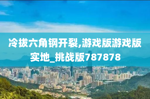 冷拔六角钢开裂,游戏版游戏版实地_挑战版787878