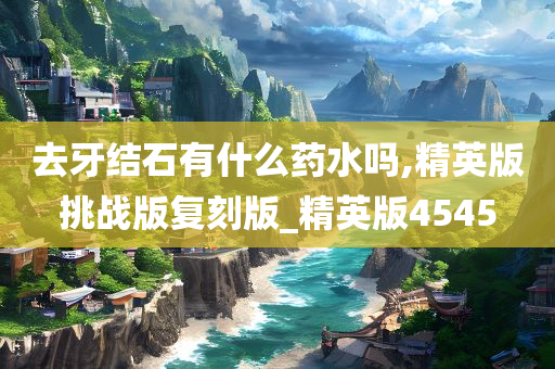 去牙结石有什么药水吗,精英版挑战版复刻版_精英版4545