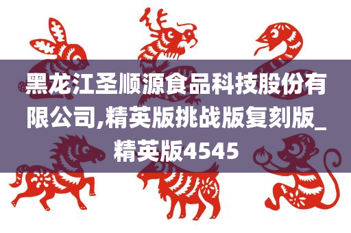 黑龙江圣顺源食品科技股份有限公司,精英版挑战版复刻版_精英版4545