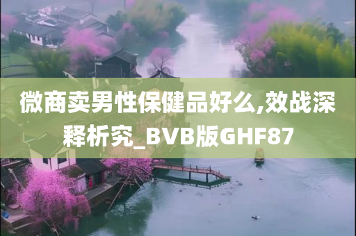 微商卖男性保健品好么,效战深释析究_BVB版GHF87