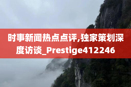 时事新闻热点点评,独家策划深度访谈_Prestige412246