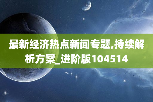 最新经济热点新闻专题,持续解析方案_进阶版104514