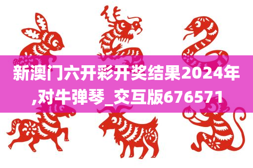 新澳门六开彩开奖结果2024年,对牛弹琴_交互版676571