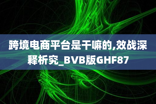 跨境电商平台是干嘛的,效战深释析究_BVB版GHF87