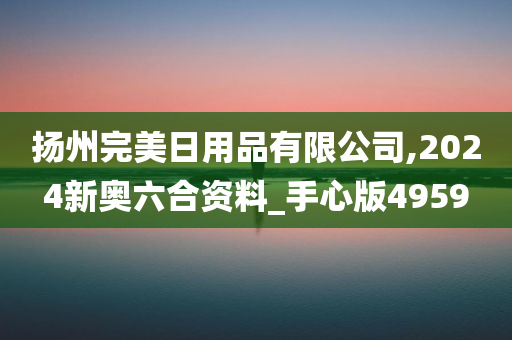 扬州完美日用品有限公司,2024新奥六合资料_手心版4959