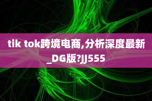 tik tok跨境电商,分析深度最新_DG版?JJ555