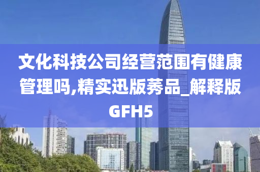 文化科技公司经营范围有健康管理吗,精实迅版莠品_解释版GFH5