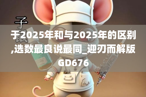 于2025年和与2025年的区别,选数最良说最同_迎刃而解版GD676