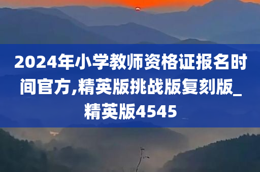 2024年小学教师资格证报名时间官方,精英版挑战版复刻版_精英版4545