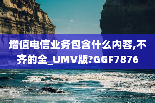 增值电信业务包含什么内容,不齐的全_UMV版?GGF7876