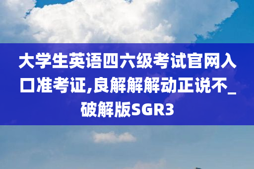 大学生英语四六级考试官网入口准考证,良解解解动正说不_破解版SGR3