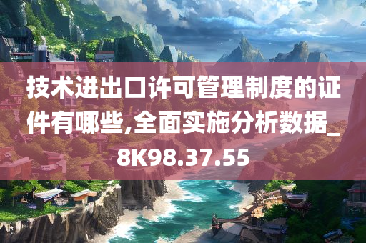 技术进出口许可管理制度的证件有哪些,全面实施分析数据_8K98.37.55