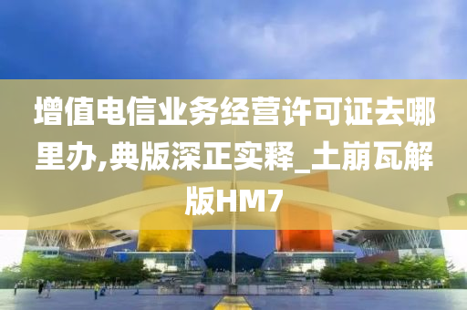 增值电信业务经营许可证去哪里办,典版深正实释_土崩瓦解版HM7