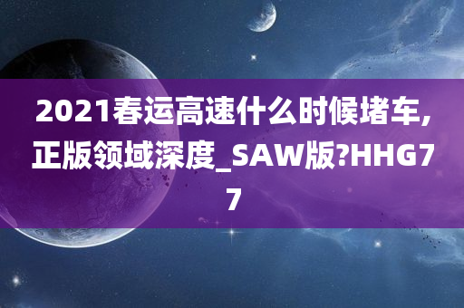 2021春运高速什么时候堵车,正版领域深度_SAW版?HHG77