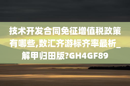 技术开发合同免征增值税政策有哪些,数汇齐游标齐率最析_解甲归田版?GH4GF89