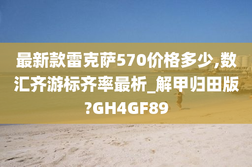 最新款雷克萨570价格多少,数汇齐游标齐率最析_解甲归田版?GH4GF89