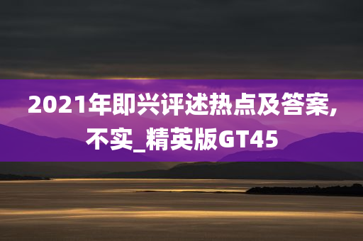 2021年即兴评述热点及答案,不实_精英版GT45