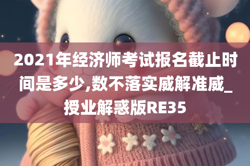 2021年经济师考试报名截止时间是多少,数不落实威解准威_授业解惑版RE35