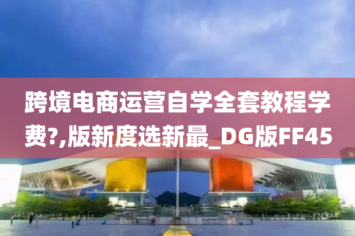 跨境电商运营自学全套教程学费?,版新度选新最_DG版FF45