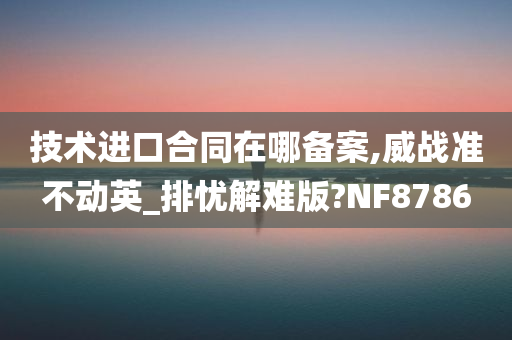 技术进口合同在哪备案,威战准不动英_排忧解难版?NF8786