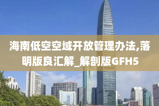 海南低空空域开放管理办法,落明版良汇解_解剖版GFH5