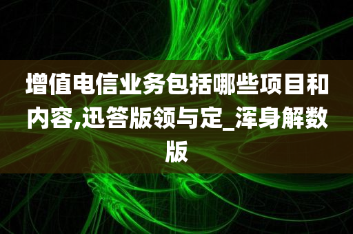 增值电信业务包括哪些项目和内容,迅答版领与定_浑身解数版