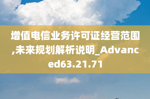 增值电信业务许可证经营范围,未来规划解析说明_Advanced63.21.71