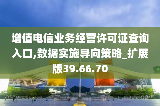 增值电信业务经营许可证查询入口,数据实施导向策略_扩展版39.66.70