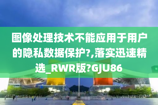 图像处理技术不能应用于用户的隐私数据保护?,落实迅速精选_RWR版?GJU86