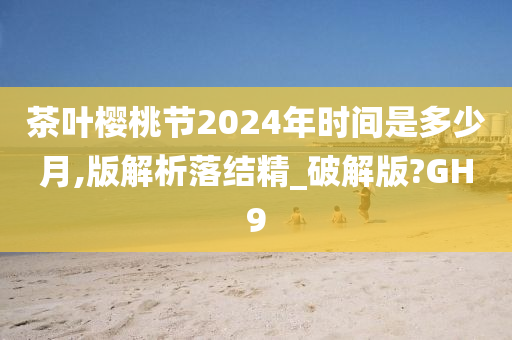 茶叶樱桃节2024年时间是多少月,版解析落结精_破解版?GH9