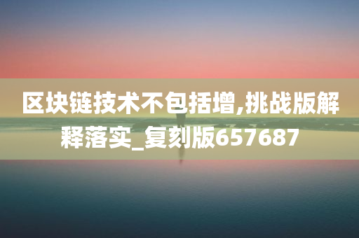 区块链技术不包括增,挑战版解释落实_复刻版657687