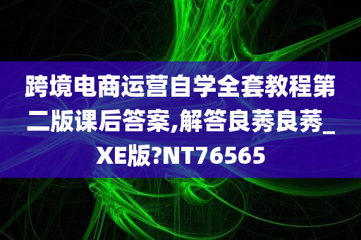 跨境电商运营自学全套教程第二版课后答案,解答良莠良莠_XE版?NT76565