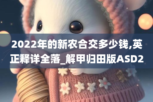 2022年的新农合交多少钱,英正释详全落_解甲归田版ASD2