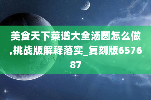 美食天下菜谱大全汤圆怎么做,挑战版解释落实_复刻版657687