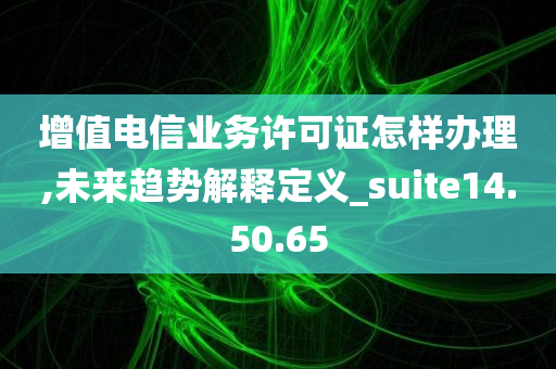 增值电信业务许可证怎样办理,未来趋势解释定义_suite14.50.65