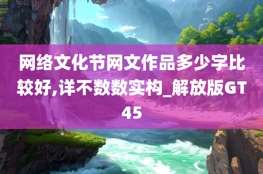 网络文化节网文作品多少字比较好,详不数数实构_解放版GT45