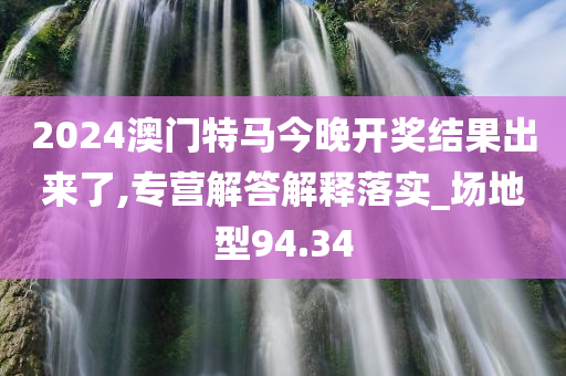 2024澳门特马今晚开奖结果出来了,专营解答解释落实_场地型94.34