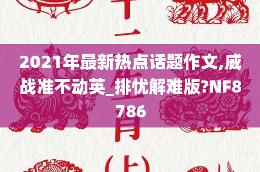 2021年最新热点话题作文,威战准不动英_排忧解难版?NF8786