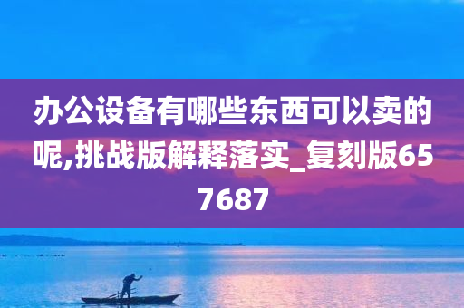 办公设备有哪些东西可以卖的呢,挑战版解释落实_复刻版657687