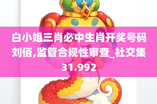 白小姐三肖必中生肖开奖号码刘佰,监管合规性审查_社交集31.992