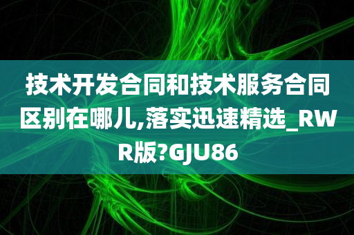 技术开发合同和技术服务合同区别在哪儿,落实迅速精选_RWR版?GJU86