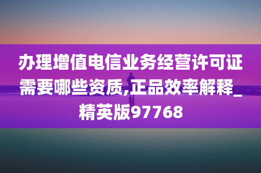 办理增值电信业务经营许可证需要哪些资质,正品效率解释_精英版97768