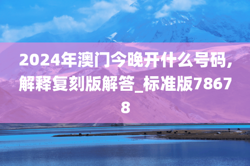 2024年澳门今晚开什么号码,解释复刻版解答_标准版78678