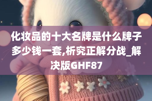 化妆品的十大名牌是什么牌子多少钱一套,析究正解分战_解决版GHF87