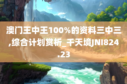 澳门王中王100%的资料三中三,综合计划赏析_千天境JNI824.23