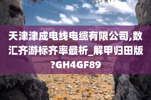 天津津成电线电缆有限公司,数汇齐游标齐率最析_解甲归田版?GH4GF89