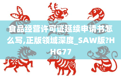 食品经营许可证延续申请书怎么写,正版领域深度_SAW版?HHG77