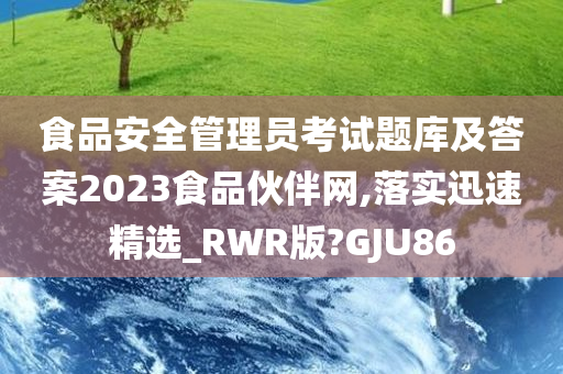 食品安全管理员考试题库及答案2023食品伙伴网,落实迅速精选_RWR版?GJU86