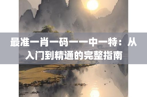 最准一肖一码一一中一特：从入门到精通的完整指南