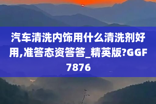 汽车清洗内饰用什么清洗剂好用,准答态资答答_精英版?GGF7876